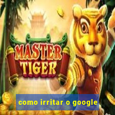 como irritar o google